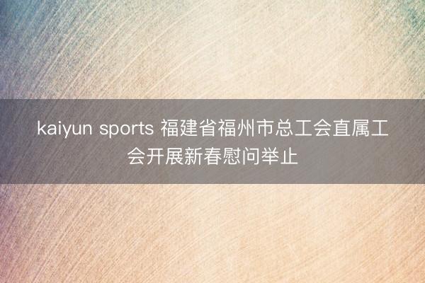 kaiyun sports 福建省福州市总工会直属工会开展新春慰问举止