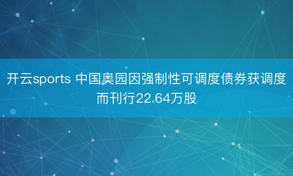 开云sports 中国奥园因强制性可调度债券获调度而刊行22.64万股