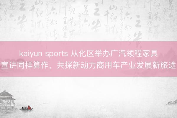kaiyun sports 从化区举办广汽领程家具宣讲同样算作，共探新动力商用车产业发展新旅途