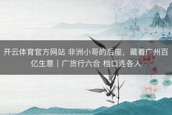 开云体育官方网站 非洲小哥的后座，藏着广州百亿生意｜广货行六合 档口连各人