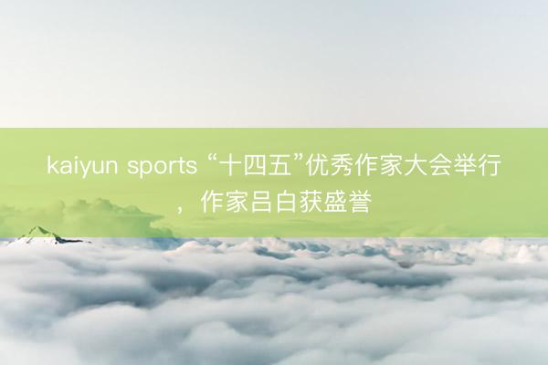 kaiyun sports “十四五”优秀作家大会举行，作家吕白获盛誉