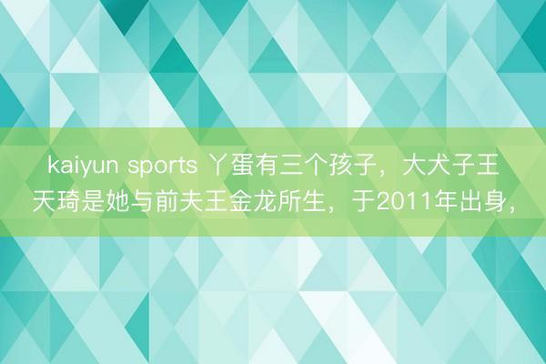 kaiyun sports 丫蛋有三个孩子，大犬子王天琦是她与前夫王金龙所生，于2011年出身，