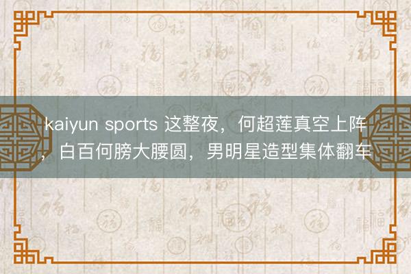 kaiyun sports 这整夜，何超莲真空上阵，白百何膀大腰圆，男明星造型集体翻车