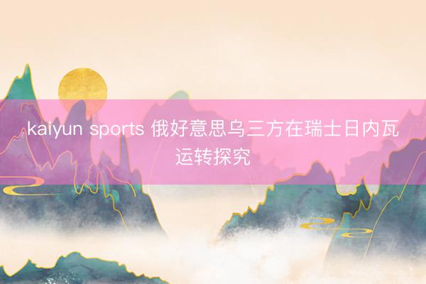 kaiyun sports 俄好意思乌三方在瑞士日内瓦运转探究