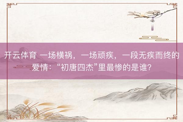 开云体育 一场横祸,一场顽疾,一段无疾而终的爱情:“初唐四杰”里最惨的是谁?