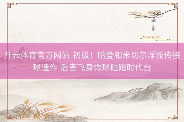 开云体育官方网站 初级！哈登和米切尔浮浅传接球造作 后者飞身救球砸踏时代台