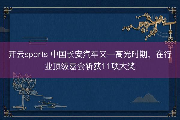 开云sports 中国长安汽车又一高光时期，在行业顶级嘉会斩获11项大奖
