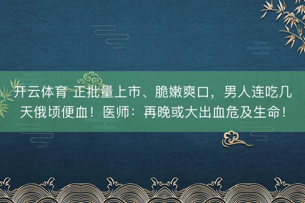 开云体育 正批量上市、脆嫩爽口，男人连吃几天俄顷便血！医师：再晚或大出血危及生命！