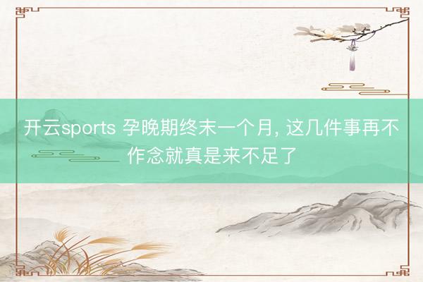 开云sports 孕晚期终末一个月， 这几件事再不作念就真是来不足了