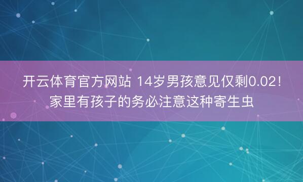 开云体育官方网站 14岁男孩意见仅剩0.02!家里有孩子的务必注意这种寄生虫