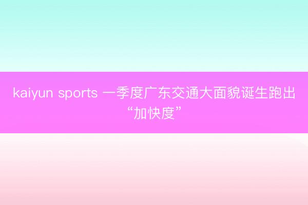 kaiyun sports 一季度广东交通大面貌诞生跑出“加快度”