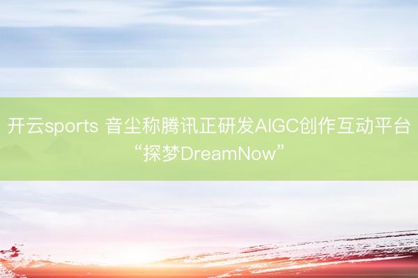 开云sports 音尘称腾讯正研发AIGC创作互动平台“探梦DreamNow”