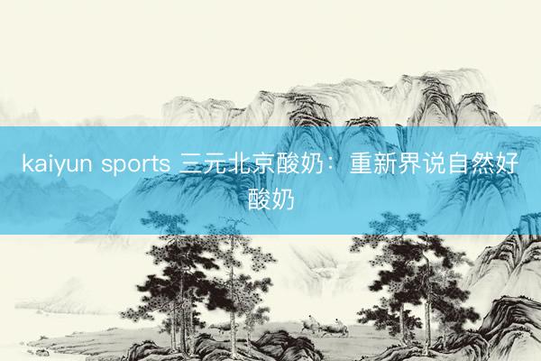 kaiyun sports 三元北京酸奶：重新界说自然好酸奶
