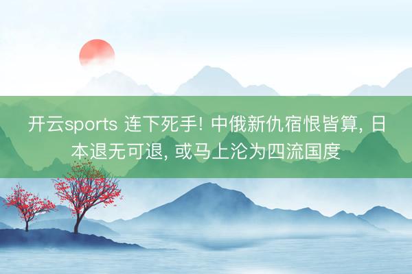 开云sports 连下死手! 中俄新仇宿恨皆算, 日本退无可退, 或马上沦为四流国度