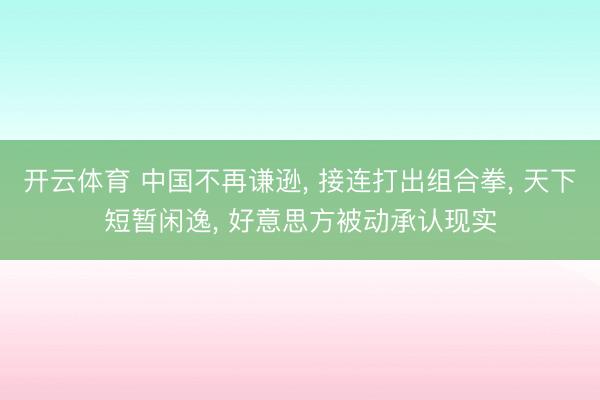 开云体育 中国不再谦逊, 接连打出组合拳, 天下短暂闲逸, 好意思方被动承认现实