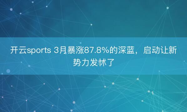 开云sports 3月暴涨87.8%的深蓝，启动让新势力发怵了