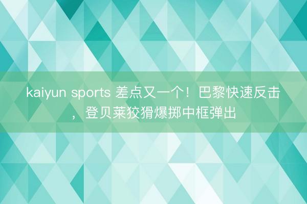kaiyun sports 差点又一个！巴黎快速反击，登贝莱狡猾爆掷中框弹出