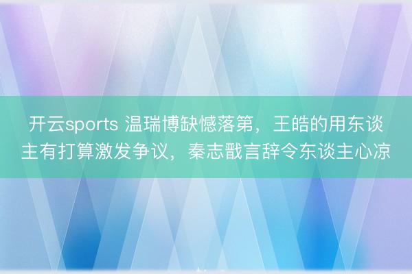 开云sports 温瑞博缺憾落第,王皓的用东谈主有打算激发争议,秦志戬言辞令东谈主心凉