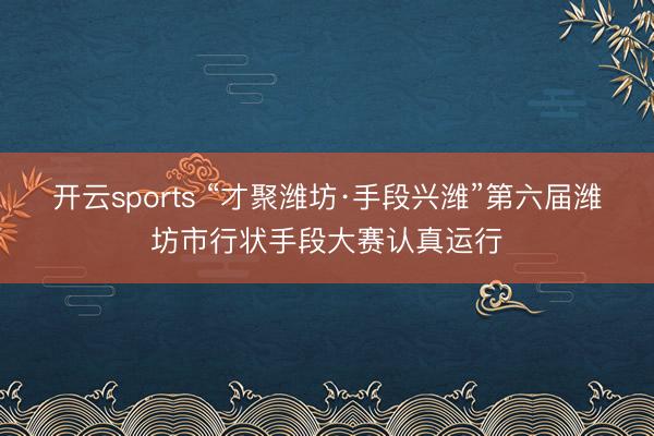 开云sports “才聚潍坊·手段兴潍”第六届潍坊市行状手段大赛认真运行