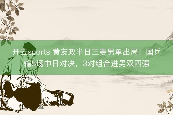 开云sports 黄友政半日三赛男单出局！国乒输5场中日对决，3对组合进男双四强