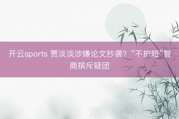 开云sports 贾淡淡涉嫌论文抄袭？“不护短”智商摈斥疑团