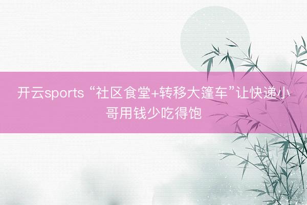 开云sports “社区食堂+转移大篷车”让快递小哥用钱少吃得饱