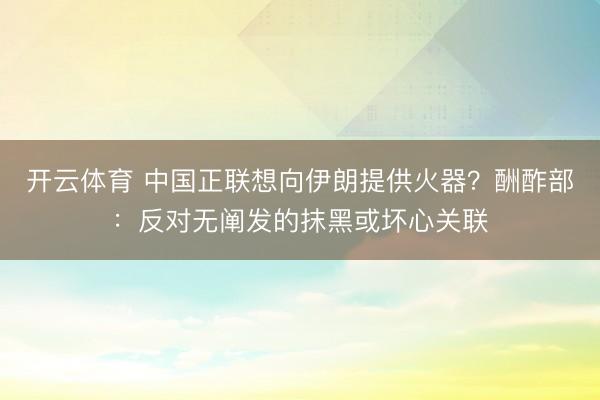 开云体育 中国正联想向伊朗提供火器?酬酢部:反对无阐发的抹黑或坏心关联