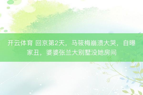 开云体育 回京第2天，马筱梅崩溃大哭，自曝家丑，婆婆张兰大别墅没她房间