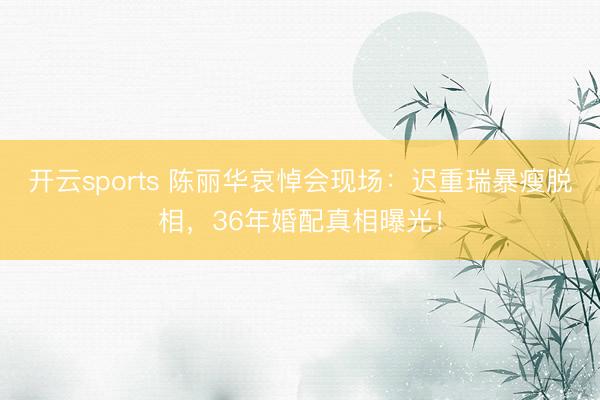 开云sports 陈丽华哀悼会现场:迟重瑞暴瘦脱相,36年婚配真相曝光!
