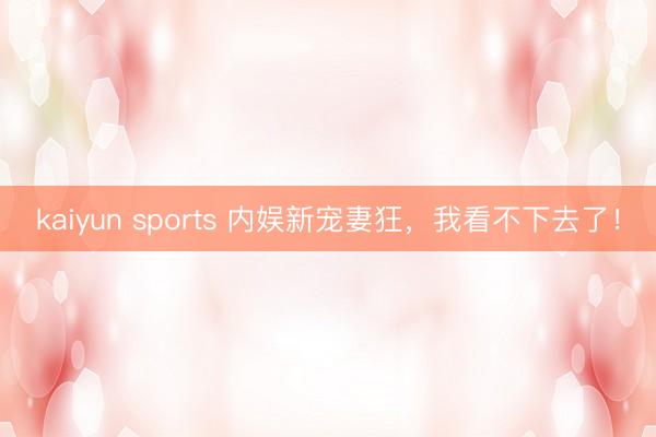 kaiyun sports 内娱新宠妻狂,我看不下去了!