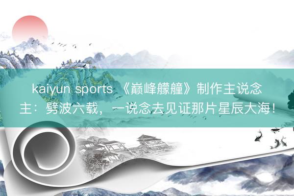 kaiyun sports 《巅峰艨艟》制作主说念主:劈波六载,一说念去见证那片星辰大海!