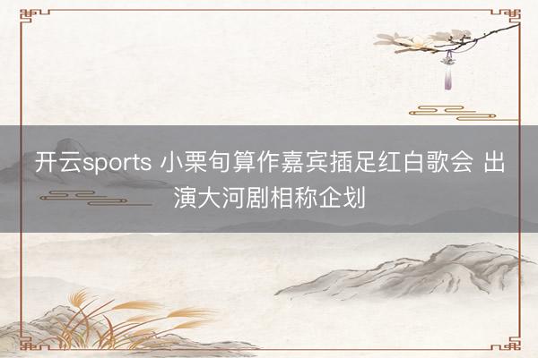 开云sports 小栗旬算作嘉宾插足红白歌会 出演大河剧相称企划