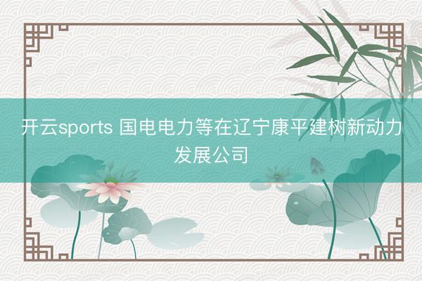 开云sports 国电电力等在辽宁康平建树新动力发展公司