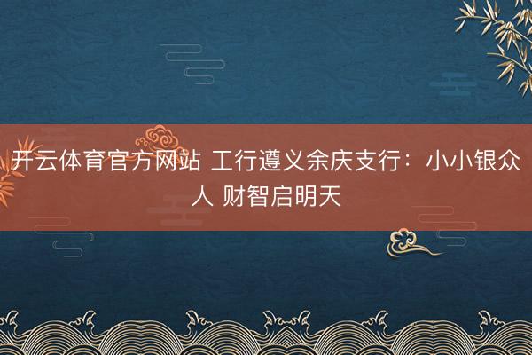 开云体育官方网站 工行遵义余庆支行：小小银众人 财智启明天