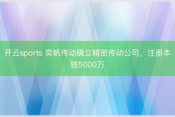 开云sports 奕帆传动确立精密传动公司，注册本钱5000万