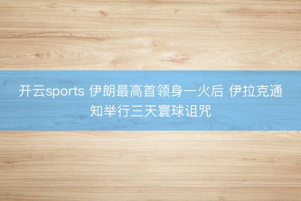 开云sports 伊朗最高首领身一火后 伊拉克通知举行三天寰球诅咒
