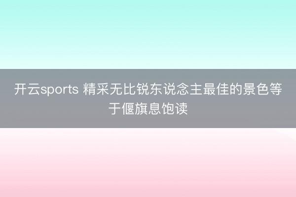 开云sports 精采无比锐东说念主最佳的景色等于偃旗息饱读