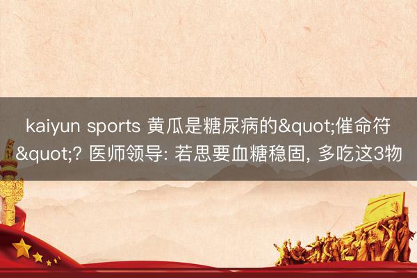 kaiyun sports 黄瓜是糖尿病的"催命符"? 医师领导: 若思要血糖稳固, 多吃这3物