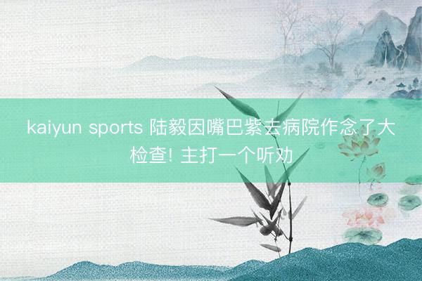 kaiyun sports 陆毅因嘴巴紫去病院作念了大检查! 主打一个听劝