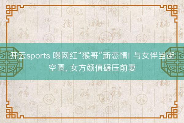 开云sports 曝网红“猴哥”新恋情! 与女伴当街空匮, 女方颜值碾压前妻