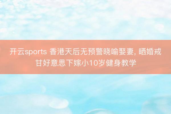 开云sports 香港天后无预警晓喻娶妻, 晒婚戒甘好意思下嫁小10岁健身教学