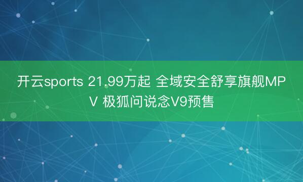 开云sports 21.99万起 全域安全舒享旗舰MPV 极狐问说念V9预售