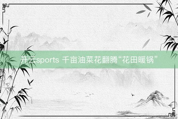 开云sports 千亩油菜花翻腾“花田暖锅”