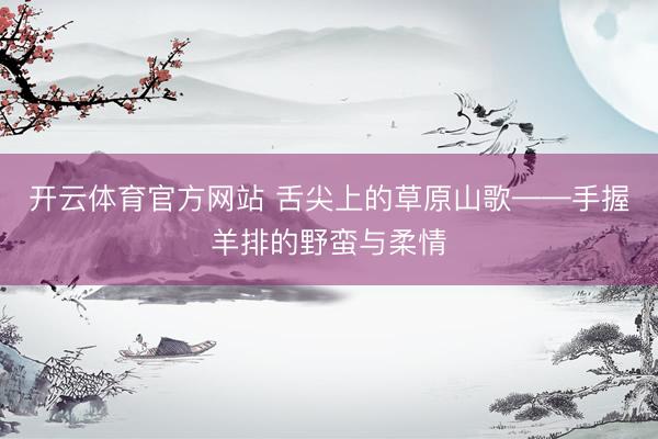 开云体育官方网站 舌尖上的草原山歌——手握羊排的野蛮与柔情