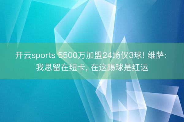 开云sports 5500万加盟24场仅3球! 维萨: 我思留在纽卡, 在这踢球是红运