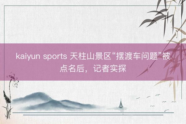 kaiyun sports 天柱山景区“摆渡车问题”被点名后，记者实探