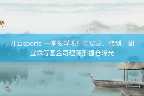 开云sports 一季报浮现！崔宸龙、韩创、胡宜斌等基金司理隐形握仓曝光