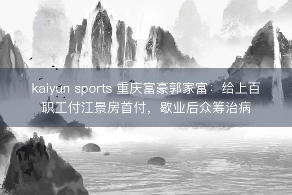 kaiyun sports 重庆富豪郭家富：给上百职工付江景房首付，歇业后众筹治病