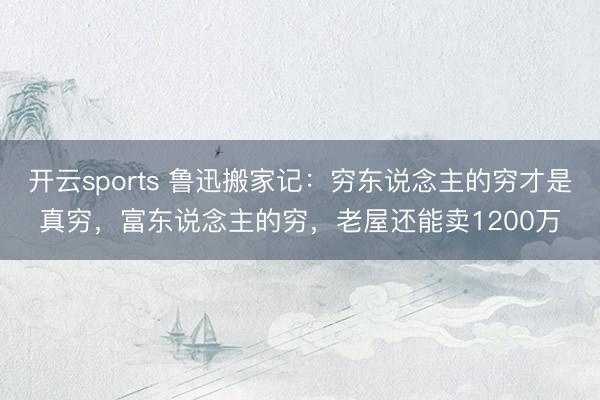 开云sports 鲁迅搬家记：穷东说念主的穷才是真穷，富东说念主的穷，老屋还能卖1200万