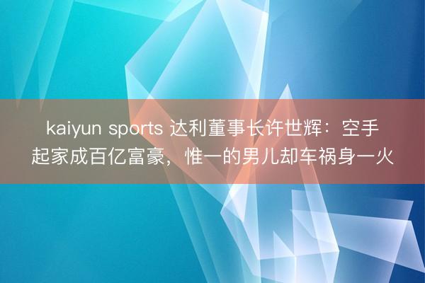 kaiyun sports 达利董事长许世辉：空手起家成百亿富豪，惟一的男儿却车祸身一火